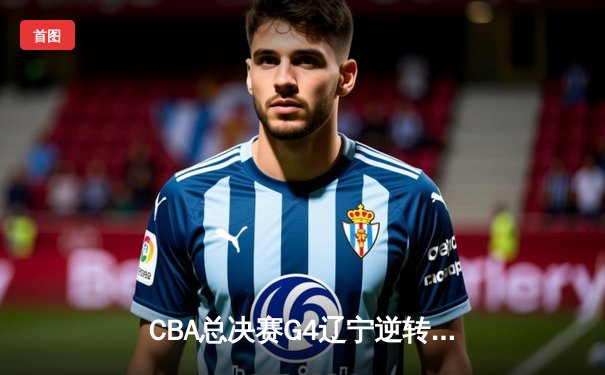 CBA总决赛G4辽宁逆转新疆夺赛点 弗格34分赵继伟关键三分定乾坤